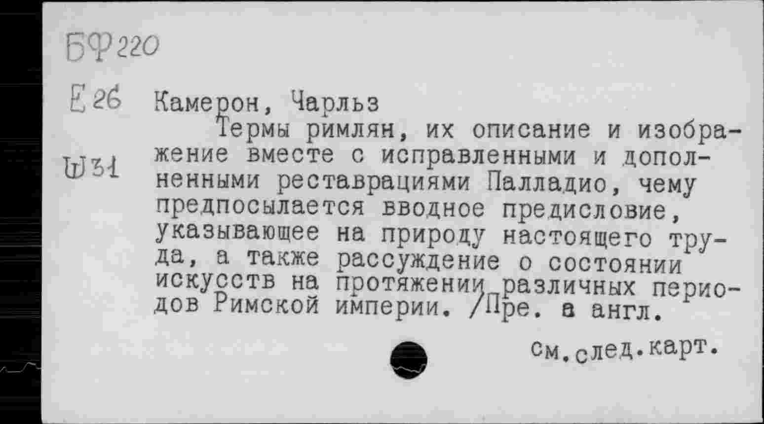 ﻿БФ22О
Е	Камер он, Чарльз
Термы римлян, их описание и изобра-Tjr, жение вместе с исправленными и допол-ненными реставрациями Палладио, чему предпосылается вводное предисловие, указывающее на природу настоящего труда, а также рассуждение о состоянии искусств на протяжении различных периодов Римской империи. /Пре. а англ.
А	См.след.карт.